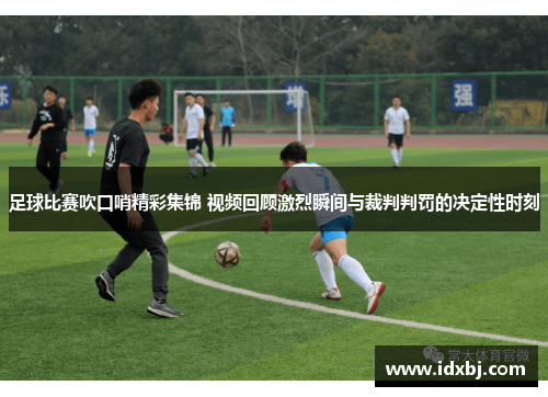 足球比赛吹口哨精彩集锦 视频回顾激烈瞬间与裁判判罚的决定性时刻